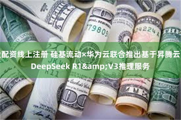 爱配资线上注册 硅基流动×华为云联合推出基于昇腾云的DeepSeek R1&V3推理服务