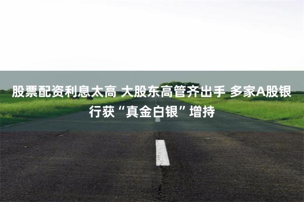 股票配资利息太高 大股东高管齐出手 多家A股银行获“真金白银”增持