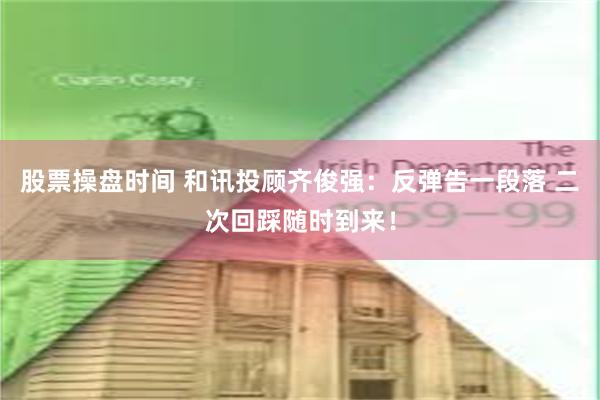 股票操盘时间 和讯投顾齐俊强：反弹告一段落 二次回踩随时到来！