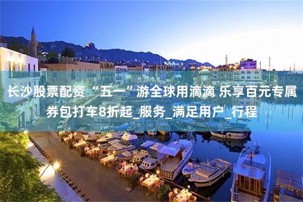 长沙股票配资 “五一”游全球用滴滴 乐享百元专属券包打车8折起_服务_满足用户_行程