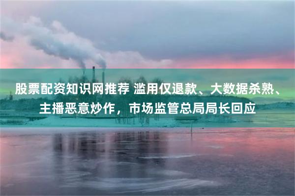 股票配资知识网推荐 滥用仅退款、大数据杀熟、主播恶意炒作，市场监管总局局长回应