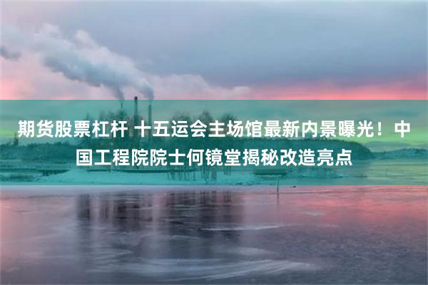 期货股票杠杆 十五运会主场馆最新内景曝光！中国工程院院士何镜堂揭秘改造亮点