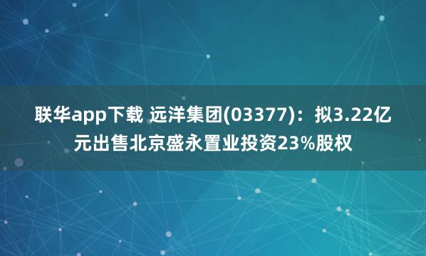 联华app下载 远洋集团(03377)：拟3.22亿元出售北京盛永置业投资23%股权