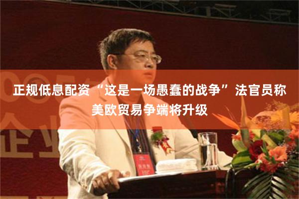 正规低息配资 “这是一场愚蠢的战争” 法官员称美欧贸易争端将升级