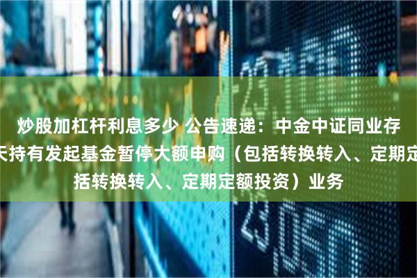 炒股加杠杆利息多少 公告速递：中金中证同业存单AAA指数7天持有发起基金暂停大额申购（包括转换转入、定期定额投资）业务