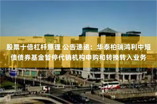 股票十倍杠杆原理 公告速递：华泰柏瑞鸿利中短债债券基金暂停代销机构申购和转换转入业务