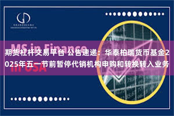 期货杠杆交易平台 公告速递：华泰柏瑞货币基金2025年五一节前暂停代销机构申购和转换转入业务