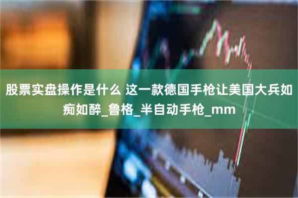 股票实盘操作是什么 这一款德国手枪让美国大兵如痴如醉_鲁格_半自动手枪_mm