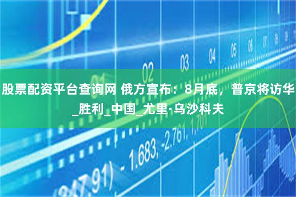 股票配资平台查询网 俄方宣布：8月底，普京将访华_胜利_中国_尤里·乌沙科夫