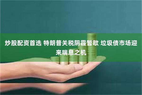 炒股配资首选 特朗普关税阴霾暂歇 垃圾债市场迎来喘息之机