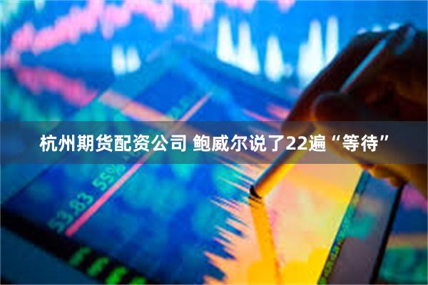 杭州期货配资公司 鲍威尔说了22遍“等待”