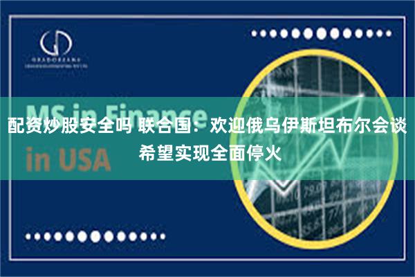 配资炒股安全吗 联合国：欢迎俄乌伊斯坦布尔会谈 希望实现全面停火