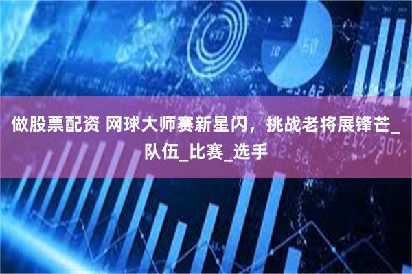 做股票配资 网球大师赛新星闪，挑战老将展锋芒_队伍_比赛_选手