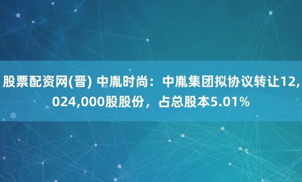 股票配资网(晋) 中胤时尚：中胤集团拟协议转让12,024,000股股份，占总股本5.01%