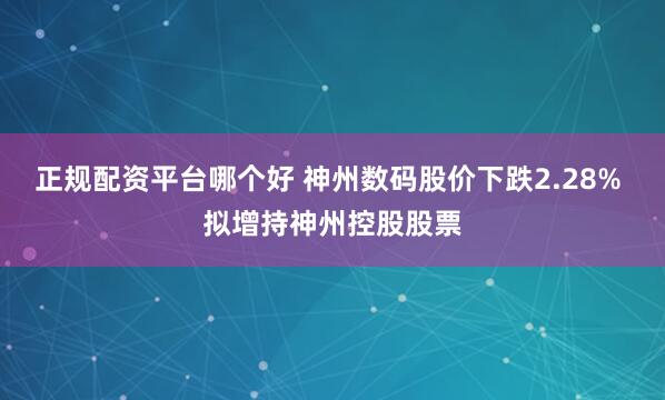 正规配资平台哪个好 神州数码股价下跌2.28% 拟增持神州控股股票