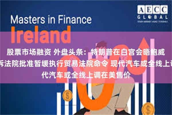 股票市场融资 外盘头条：特朗普在白宫会晤鲍威尔 美国上诉法院批准暂缓执行贸易法院命令 现代汽车或全线上调在美售价