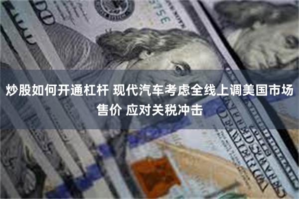 炒股如何开通杠杆 现代汽车考虑全线上调美国市场售价 应对关税冲击