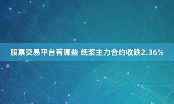 股票交易平台有哪些 纸浆主力合约收跌2.36%