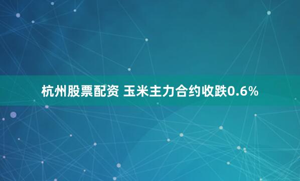 杭州股票配资 玉米主力合约收跌0.6%