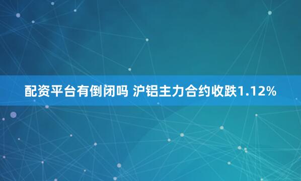 配资平台有倒闭吗 沪铝主力合约收跌1.12%
