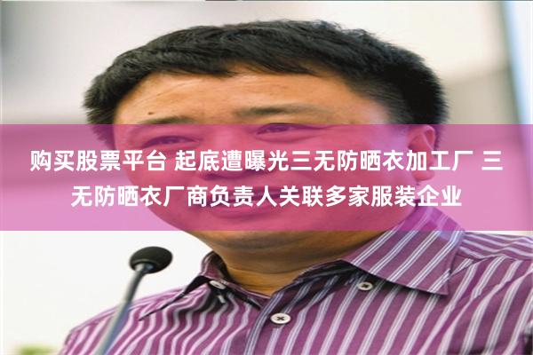 购买股票平台 起底遭曝光三无防晒衣加工厂 三无防晒衣厂商负责人关联多家服装企业