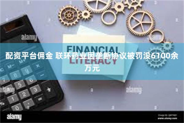 配资平台佣金 联环药业因垄断协议被罚没6100余万元