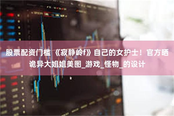 股票配资门槛 《寂静岭f》自己的女护士！官方晒诡异大姐姐美图_游戏_怪物_的设计