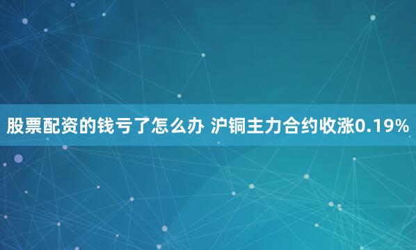 股票配资的钱亏了怎么办 沪铜主力合约收涨0.19%