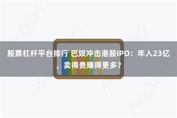股票杠杆平台排行 巴奴冲击港股IPO：年入23亿，卖得贵赚得更多？