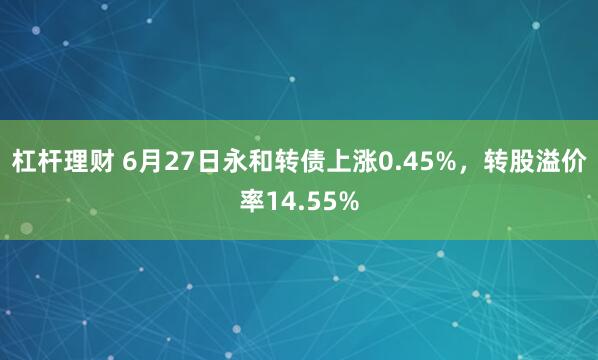 杠杆理财 6月27日永和转债上涨0.45%，转股溢价率14.55%