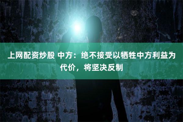 上网配资炒股 中方：绝不接受以牺牲中方利益为代价，将坚决反制