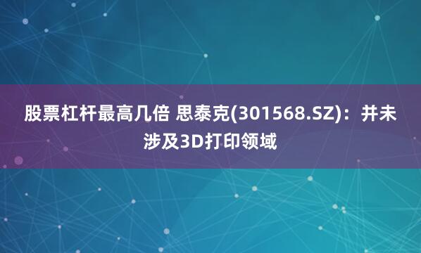 股票杠杆最高几倍 思泰克(301568.SZ)：并未涉及3D打印领域