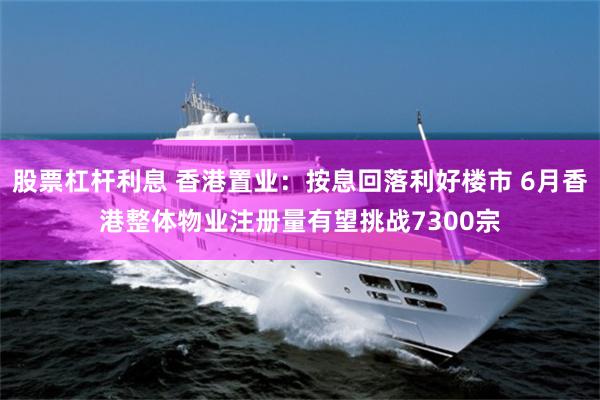 股票杠杆利息 香港置业：按息回落利好楼市 6月香港整体物业注册量有望挑战7300宗