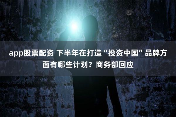 app股票配资 下半年在打造“投资中国”品牌方面有哪些计划？商务部回应