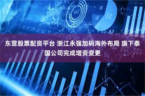 东营股票配资平台 浙江永强加码海外布局 旗下泰国公司完成增资变更