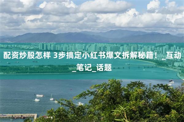 配资炒股怎样 3步搞定小红书爆文拆解秘籍！_互动_笔记_话题