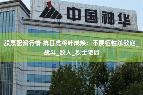 股票配资行情 抗日虎将叶成焕：不畏牺牲杀敌寇_战斗_敌人_烈士陵园