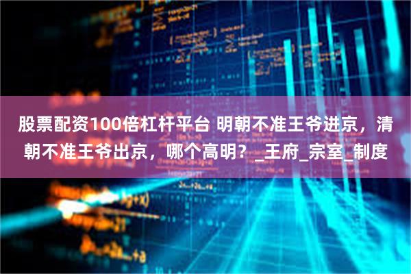 股票配资100倍杠杆平台 明朝不准王爷进京，清朝不准王爷出京，哪个高明？_王府_宗室_制度