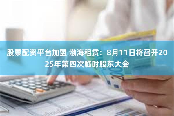 股票配资平台加盟 渤海租赁：8月11日将召开2025年第四次临时股东大会