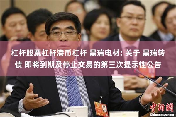 杠杆股票杠杆港币杠杆 晶瑞电材: 关于 晶瑞转债 即将到期及停止交易的第三次提示性公告