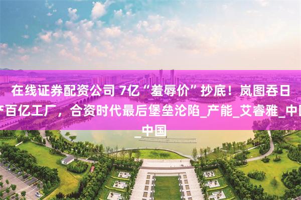 在线证券配资公司 7亿“羞辱价”抄底！岚图吞日产百亿工厂，合资时代最后堡垒沦陷_产能_艾睿雅_中国