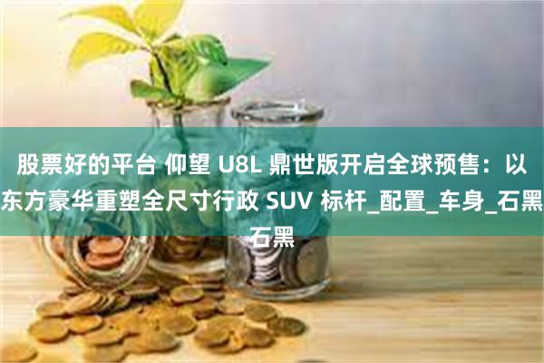 股票好的平台 仰望 U8L 鼎世版开启全球预售：以东方豪华重塑全尺寸行政 SUV 标杆_配置_车身_石黑