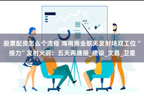 股票配资怎么个流程 海南商业航天发射场双工位“接力”发射火箭：五天两捷报_建设_文昌_卫星