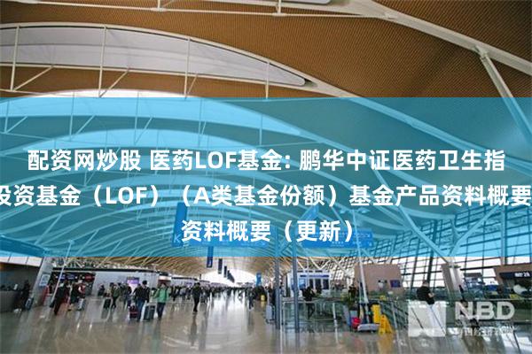 配资网炒股 医药LOF基金: 鹏华中证医药卫生指数证券投资基金(LOF)(A类基金份额)基金产品资料概要(更新)