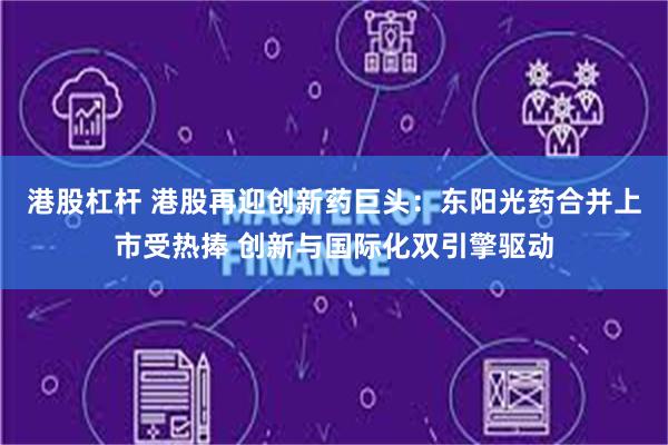 港股杠杆 港股再迎创新药巨头：东阳光药合并上市受热捧 创新与国际化双引擎驱动