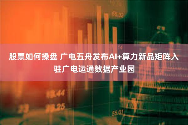 股票如何操盘 广电五舟发布AI+算力新品矩阵入驻广电运通数据产业园