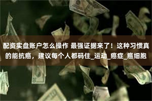 配资实盘账户怎么操作 最强证据来了！这种习惯真的能抗癌，建议每个人都码住_运动_癌症_癌细胞