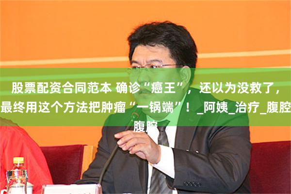 股票配资合同范本 确诊“癌王”，还以为没救了，最终用这个方法把肿瘤“一锅端”！_阿姨_治疗_腹腔