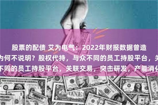 股票的配债 艾为电气：2022年财报数据曾造假，涉案注会被处罚，为何不说明？股权代持，与众不同的员工持股平台，关联交易，突击研发，产能消化难