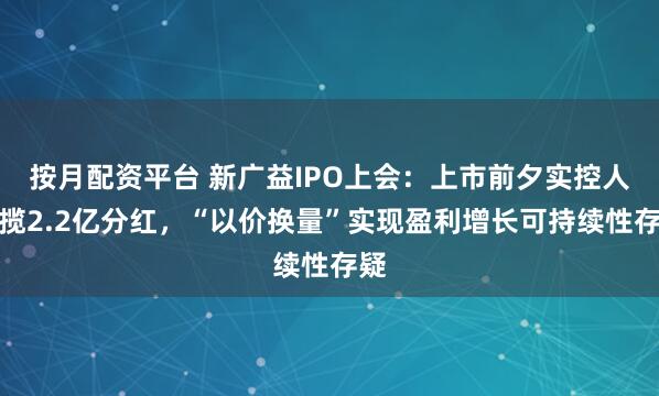 按月配资平台 新广益IPO上会：上市前夕实控人狂揽2.2亿分红，“以价换量”实现盈利增长可持续性存疑
